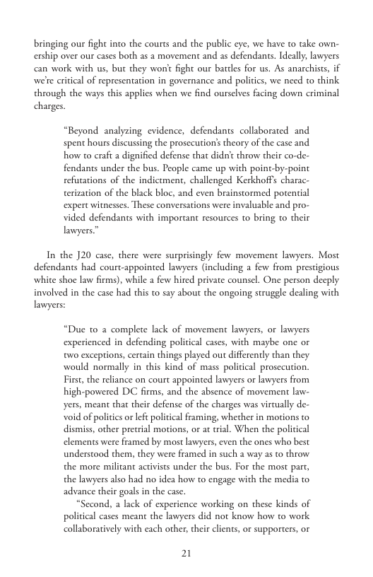 bringing our fight into the courts and the public eye, we have to take own- ership over our cases both as a movement and as defendants. Ideally, lawyers can work with us, but they won’t fight our battles for us. As anarchists, if we’re critical of representation in governance and politics, we need to think through the ways this applies when we find ourselves facing down criminal charges.  “Beyond analyzing evidence, defendants collaborated and spent hours discussing the prosecution’s theory of the case and how to craft a dignified defense that didn’t throw their co-de- fendants under the bus. People came up with point-by-point refutations of the indictment, challenged Kerkhoffs charac- terization of the black bloc, and even brainstormed potential expert witnesses. These conversations were invaluable and pro- vided defendants with important resources to bring to their lawyers”  In the J20 case, there were surprisingly few movement lawyers. Most defendants had court-appointed lawyers (including a few from prestigious white shoe law firms), while a few hired private counsel. One person decply involved in the case had this to say about the ongoing struggle dealing with lawyers:  “Due to a complete lack of movement lawyers, or lawyers experienced in defending political cases, with maybe one or two exceptions, certain things played out differently than they would normally in this kind of mass political prosecution. First, the reliance on court appointed lawyers or lawyers from high-powered DC firms, and the absence of movement law- yers, meant tha their defense of the charges was virtually de- void of politics or left political framing, whether in motions to dismiss, other pretrial motions, or at rial. When the political elements were framed by most lawyers, even the ones who best understood them, they were framed in such a way as to throw the more militant activists under the bus. For the most part, the lawyers also had no idea how to engage with the media to advance their goals in the case.  “Second, a lack of experience working on these kinds of political cases meant the lawyers did not know how to work collaboratively with each other, their clients, or supporters, or  21 